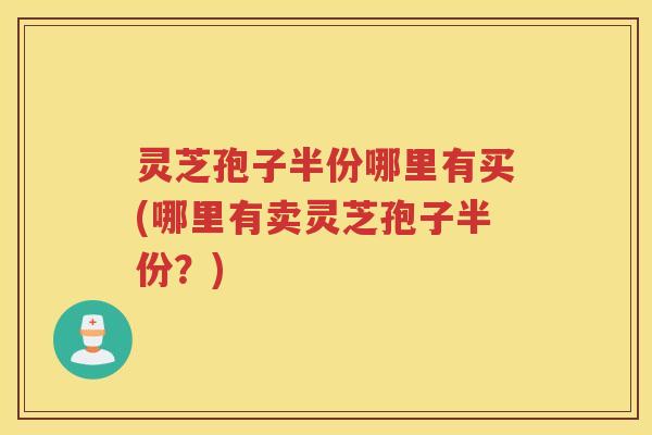 灵芝孢子半份哪里有买(哪里有卖灵芝孢子半份?) 灵芝孢子半份哪里有买(哪里有卖灵芝孢子半份?)
