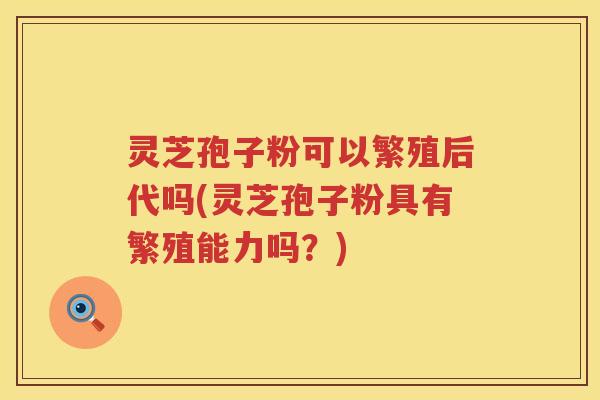 灵芝孢子粉可以繁殖后代吗(灵芝孢子粉具有繁殖能力吗？)