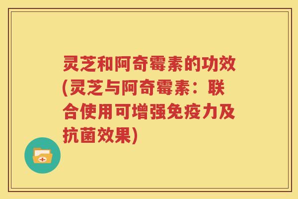 灵芝和阿奇霉素的功效(灵芝与阿奇霉素：联合使用可增强免疫力及效果)