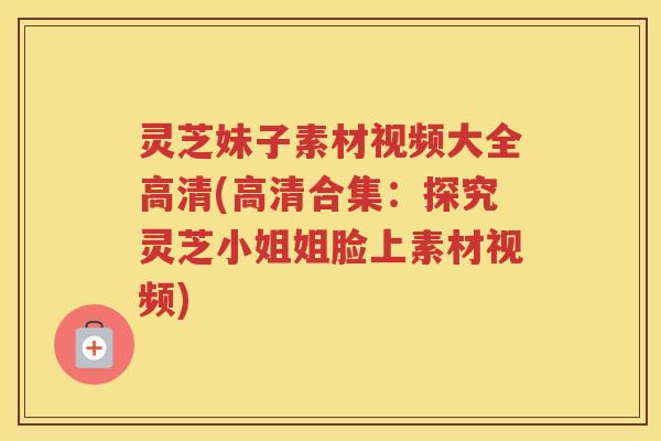 灵芝妹子素材视频大全高清(高清合集：探究灵芝小姐姐脸上素材视频)