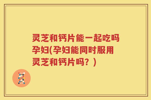 灵芝和钙片能一起吃吗孕妇(孕妇能同时服用灵芝和钙片吗？)