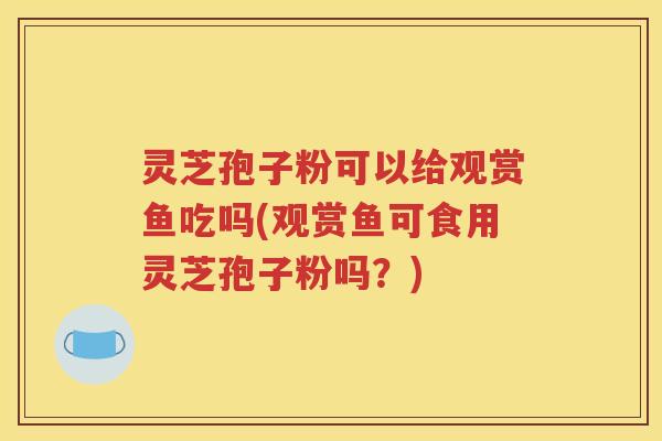 灵芝孢子粉可以给观赏鱼吃吗(观赏鱼可食用灵芝孢子粉吗？)