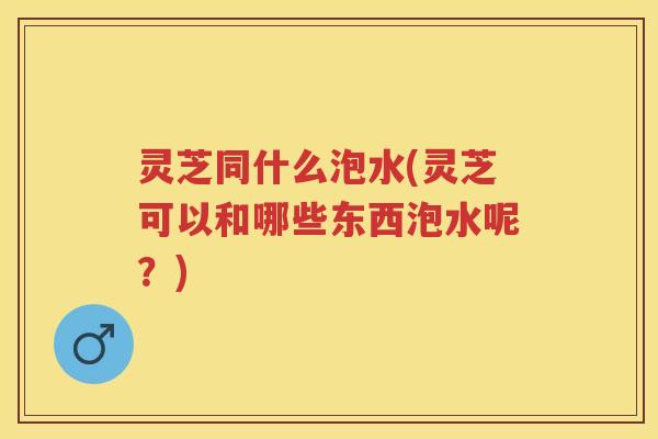 灵芝同什么泡水(灵芝可以和哪些东西泡水呢？)