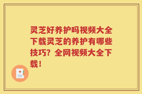 灵芝好养护吗视频大全下载灵芝的养护有哪些技巧？全网视频大全下载！