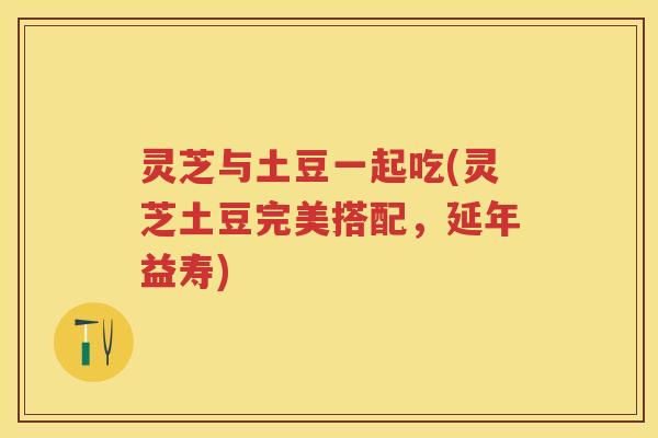 灵芝与土豆一起吃(灵芝土豆完美搭配，延年益寿)