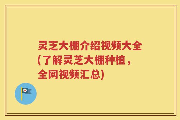 灵芝大棚介绍视频大全(了解灵芝大棚种植，全网视频汇总)