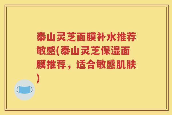 泰山灵芝面膜补水推荐敏感(泰山灵芝保湿面膜推荐,适合敏感) 泰山灵芝面膜补水推荐敏感(泰山灵芝保湿面膜推荐,适合敏感)