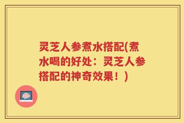 灵芝人参煮水搭配(煮水喝的好处：灵芝人参搭配的神奇效果！)