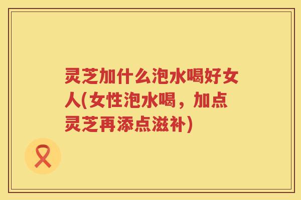 灵芝加什么泡水喝好女人(女性泡水喝，加点灵芝再添点滋补)