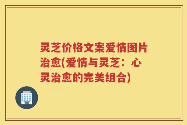 灵芝价格文案爱情图片愈(爱情与灵芝：心灵愈的完美组合)