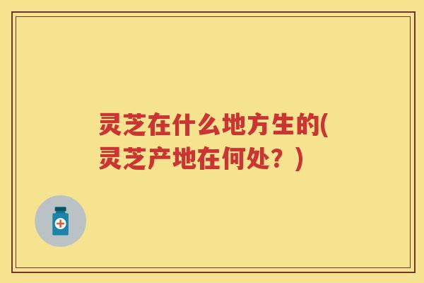 灵芝在什么地方生的(灵芝产地在何处?) 灵芝在什么地方生的(灵芝产地在何处?)