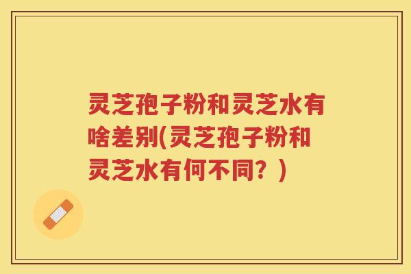 灵芝孢子粉和灵芝水有啥差别(灵芝孢子粉和灵芝水有何不同？)