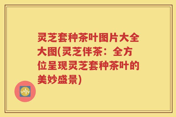 灵芝套种茶叶图片大全大图(灵芝伴茶：全方位呈现灵芝套种茶叶的美妙盛景)