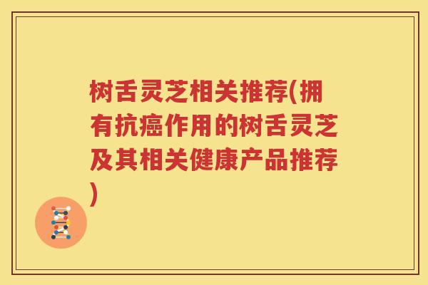 树舌灵芝相关推荐(拥有抗作用的树舌灵芝及其相关健康产品推荐) 树舌灵芝相关推荐(拥有抗作用的树舌灵芝及其相关健康产品推荐)