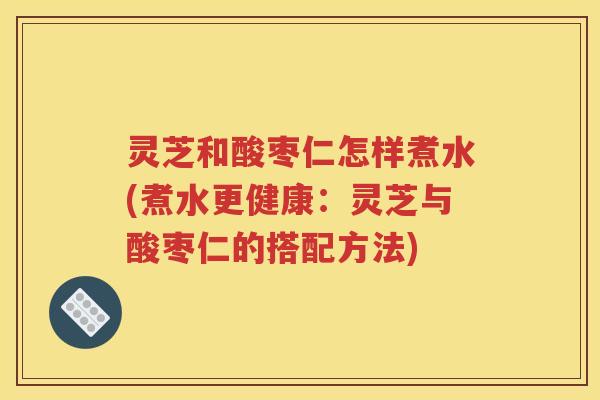 灵芝和酸枣仁怎样煮水(煮水更健康：灵芝与酸枣仁的搭配方法)