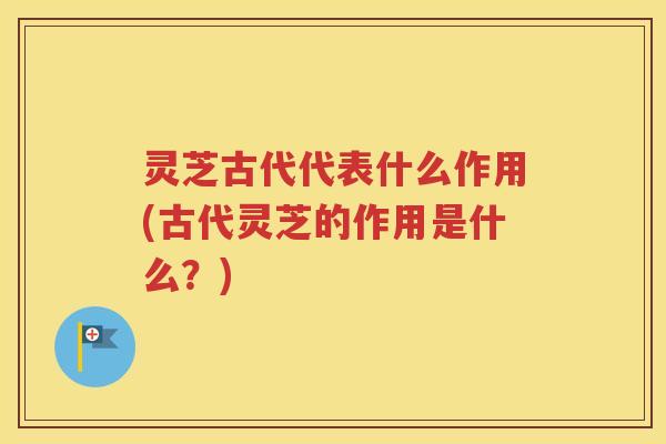 灵芝古代代表什么作用(古代灵芝的作用是什么?) 灵芝古代代表什么作用(古代灵芝的作用是什么?)