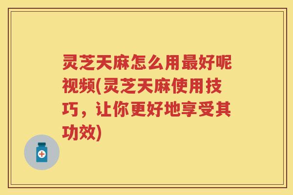 灵芝天麻怎么用好呢视频(灵芝天麻使用技巧,让你更好地享受其功效) 灵芝天麻怎么用好呢视频(灵芝天麻使用技巧,让你更好地享受其功效)