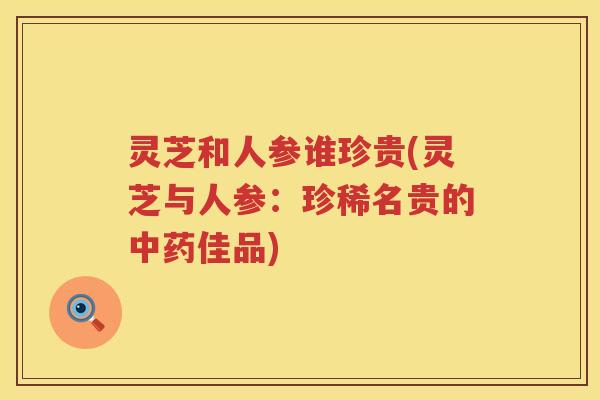 灵芝和人参谁珍贵(灵芝与人参：珍稀名贵的佳品)