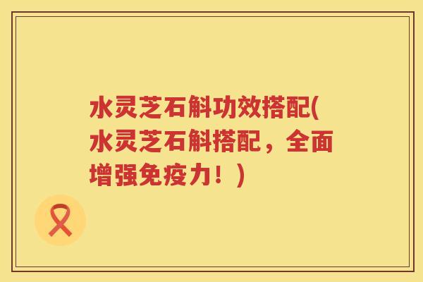 水灵芝石斛功效搭配(水灵芝石斛搭配,全面增强免疫力!) 水灵芝石斛功效搭配(水灵芝石斛搭配,全面增强免疫力!)
