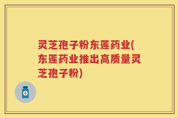 灵芝孢子粉东莲药业(东莲药业推出高质量灵芝孢子粉)
