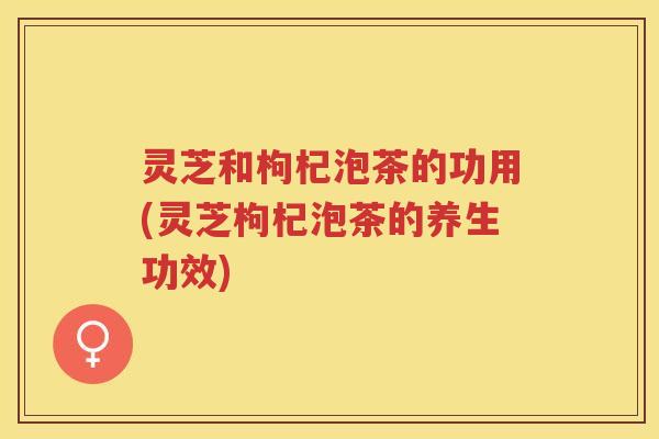 灵芝和枸杞泡茶的功用(灵芝枸杞泡茶的养生功效)