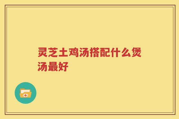 灵芝土鸡汤搭配什么煲汤好 灵芝土鸡汤搭配什么煲汤好