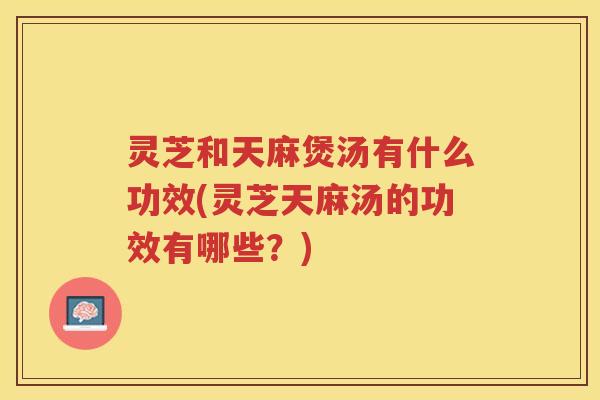 灵芝和天麻煲汤有什么功效(灵芝天麻汤的功效有哪些？)