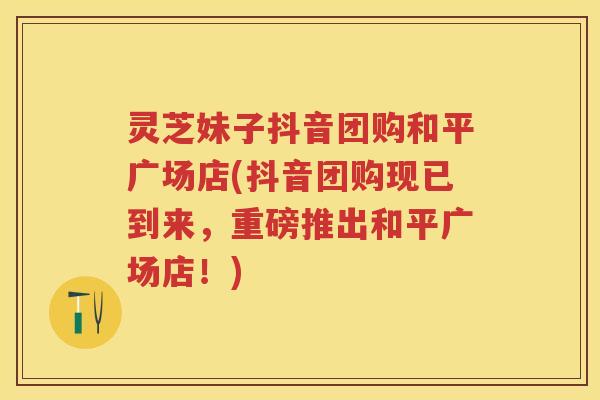 灵芝妹子抖音团购和平广场店(抖音团购现已到来，重磅推出和平广场店！)