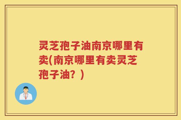 灵芝孢子油南京哪里有卖(南京哪里有卖灵芝孢子油？)