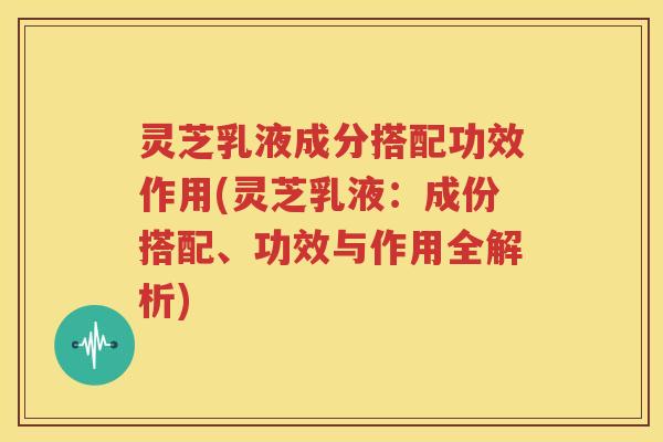 灵芝乳液成分搭配功效作用(灵芝乳液：成份搭配、功效与作用全解析)