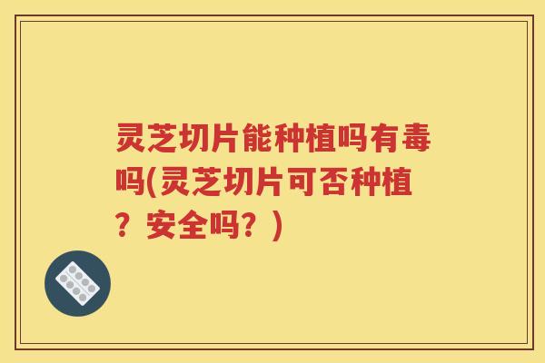 灵芝切片能种植吗有毒吗(灵芝切片可否种植？安全吗？)