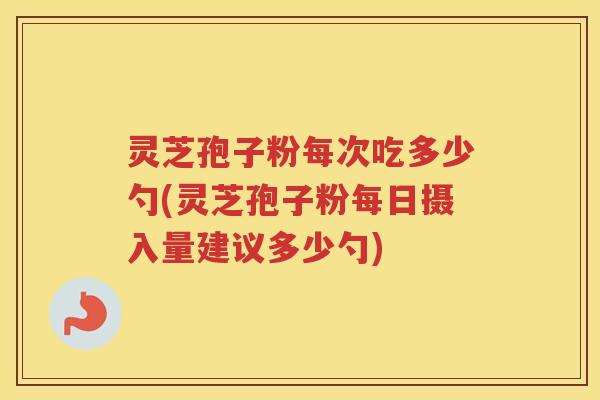 灵芝孢子粉每次吃多少勺(灵芝孢子粉每日摄入量建议多少勺)