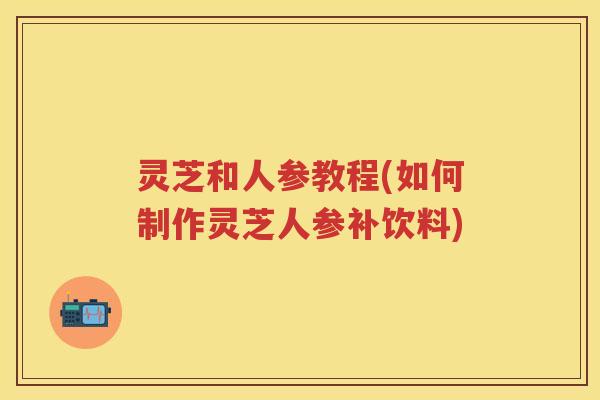 灵芝和人参教程(如何制作灵芝人参补饮料)