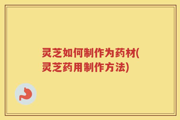 灵芝如何制作为药材(灵芝药用制作方法)