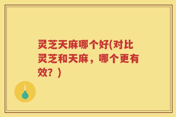 灵芝天麻哪个好(对比灵芝和天麻，哪个更有效？)