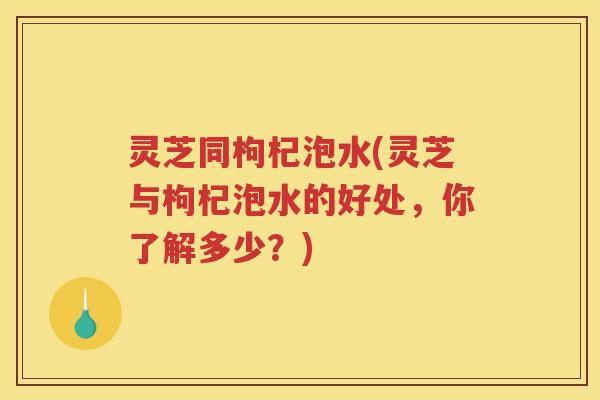 灵芝同枸杞泡水(灵芝与枸杞泡水的好处,你了解多少?) 灵芝同枸杞泡水(灵芝与枸杞泡水的好处,你了解多少?)
