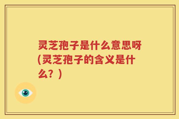 灵芝孢子是什么意思呀(灵芝孢子的含义是什么？)