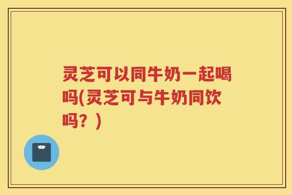 灵芝可以同牛奶一起喝吗(灵芝可与牛奶同饮吗?) 灵芝可以同牛奶一起喝吗(灵芝可与牛奶同饮吗?)