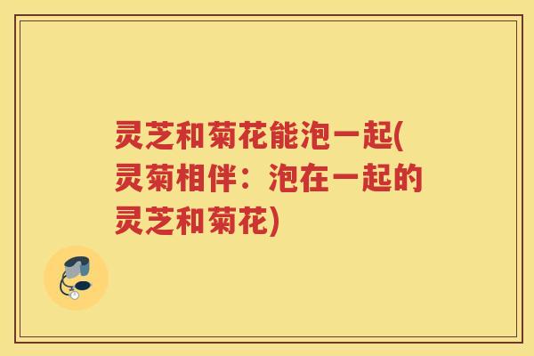 灵芝和菊花能泡一起(灵菊相伴：泡在一起的灵芝和菊花)