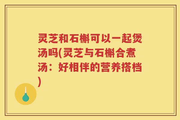 灵芝和石槲可以一起煲汤吗(灵芝与石槲合煮汤：好相伴的营养搭档)