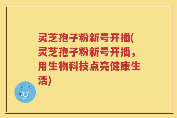灵芝孢子粉新号开播(灵芝孢子粉新号开播，用生物科技点亮健康生活)