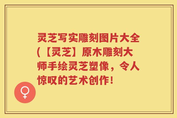 灵芝写实雕刻图片大全(【灵芝】原木雕刻大师手绘灵芝塑像,令人惊叹的艺术创作! 灵芝写实雕刻图片大全(【灵芝】原木雕刻大师手绘灵芝塑像,令人惊叹的艺术创作!