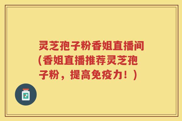 灵芝孢子粉香姐直播间(香姐直播推荐灵芝孢子粉，提高免疫力！)