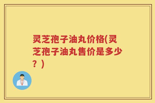 灵芝孢子油丸价格(灵芝孢子油丸售价是多少?) 灵芝孢子油丸价格(灵芝孢子油丸售价是多少?)
