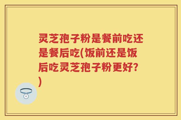 灵芝孢子粉是餐前吃还是餐后吃(饭前还是饭后吃灵芝孢子粉更好?) 灵芝孢子粉是餐前吃还是餐后吃(饭前还是饭后吃灵芝孢子粉更好?)