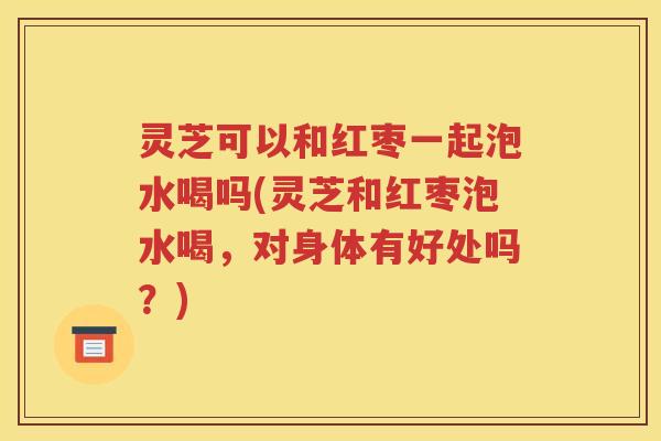 灵芝可以和红枣一起泡水喝吗(灵芝和红枣泡水喝，对身体有好处吗？)