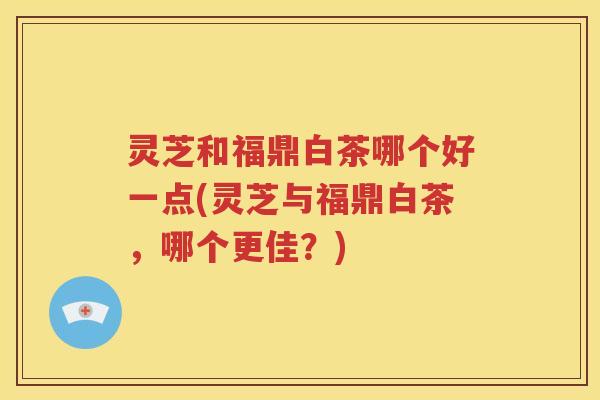 灵芝和福鼎白茶哪个好一点(灵芝与福鼎白茶，哪个更佳？)