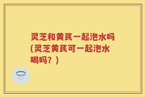 灵芝和黄芪一起泡水吗(灵芝黄芪可一起泡水喝吗?) 灵芝和黄芪一起泡水吗(灵芝黄芪可一起泡水喝吗?)