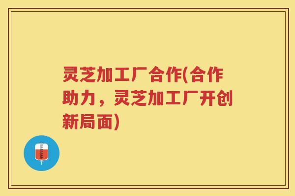 灵芝加工厂合作(合作助力，灵芝加工厂开创新局面)