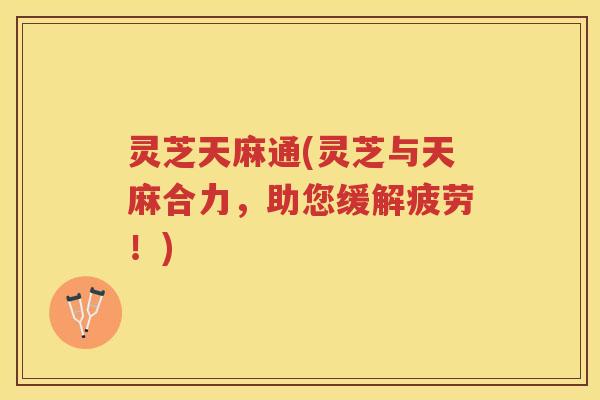 灵芝天麻通(灵芝与天麻合力，助您缓解疲劳！)